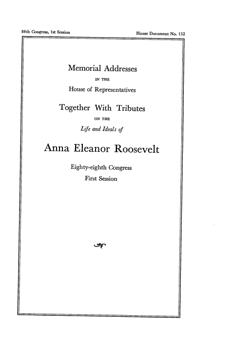 handle is hein.usccsset/usconset22080 and id is 1 raw text is: 


88th Congress, 1st Session


        Memorial Addresses
                IN THE
        House of Representatives

     Together With Tributes
                ON THE
           Life and Ideals of


Anna Eleanor Roosevelt

        Eighty-eighth Congress
             First Session


House Document No. 152


