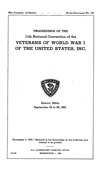 handle is hein.usccsset/usconset22081 and id is 1 raw text is: 


House Document No. 172


           PROCEEDINGS OF THE

      11th National Convention of the

VETERANS OF WORLD WAR I

OF THE UNITED STATES, INC.


                   Detroit, Mich.
              September 23 to 25, 1963










 NOVEMBER 4, 1963.-Referred to the Committee on the Judiciary and
                 ordered to be printed

            U.S. GOVERNMENT PRINTING OFFICE
25-246            WASHINGTON t 1964


88th Congress, Ist Session


