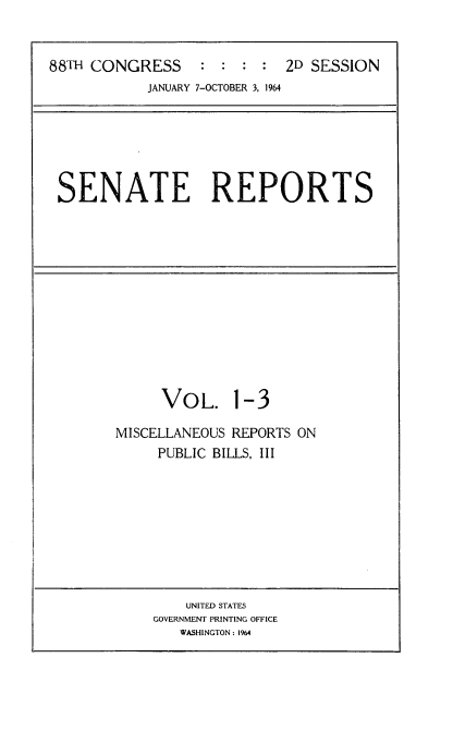 handle is hein.usccsset/usconset22084 and id is 1 raw text is: 


88TH CONGRESS     : : : : 2D SESSION


JANUARY 7-OCTOBER 3, 1964


SENATE REPORTS


     VOL. 1-3

MISCELLANEOUS REPORTS ON
     PUBLIC BILLS, III


    UNITED STATES
GOVERNMENT PRINTING OFFICE
   WASHINGTON : 1964


