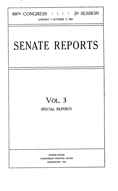 handle is hein.usccsset/usconset22087 and id is 1 raw text is: 


88TH CONGRESS     : : :  :  2D SESSION
            JANUARY 7-OCTOBER 3, 1964


SENATE REPORTS


  VOL. 3

SPECIAL REPORTS


    UNITED STATES
GOVERNMENT PRINTING OFFICE
   WASHINGTON: 1964


