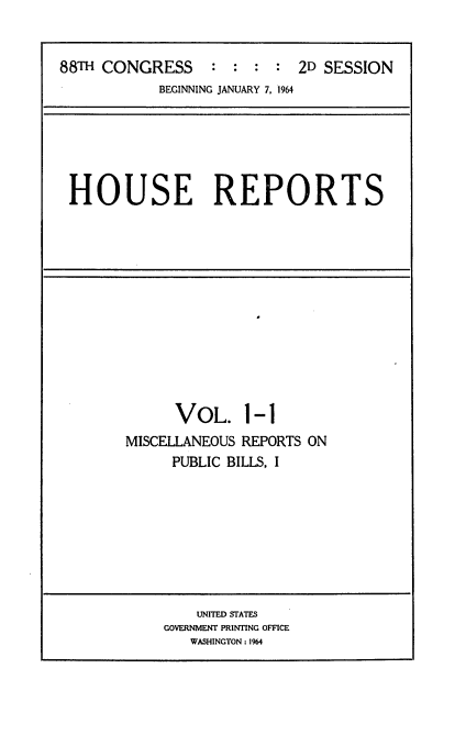 handle is hein.usccsset/usconset22088 and id is 1 raw text is: 


88TH CONGRESS     : : : :   2D SESSION
            BEGINNING JANUARY 7, 1964


HOUSE REPORTS


VOL. 1-1


MISCELLANEOUS REPORTS ON
     PUBLIC BILLS, I


    UNITED STATES
GOVERNMENT PRINTING OFFICE
   WASHINGTON : 1964



