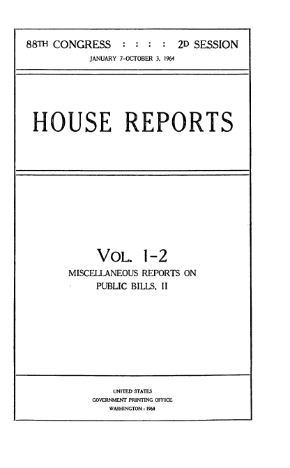 handle is hein.usccsset/usconset22089 and id is 1 raw text is: 


88TH CONGRESS     : : :  :  2D SESSION
            JANUARY 7-OCTOBER 3. 1964


HOUSE REPORTS


     VOL. 1-2
MISCELLANEOUS REPORTS ON
     PUBLIC BILLS, II


    UNITED STATES
GOVERNMENT PRINTING OFFICE
   WASHINGTON: 1964


