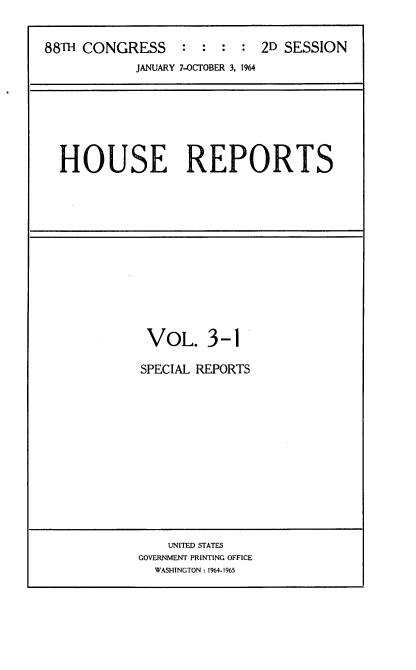 handle is hein.usccsset/usconset22092 and id is 1 raw text is: 


88TH CONGRESS : : : : 2D SESSION
            JANUARY 7-OCTOBER 3, 1964







  HOUSE REPORTS


VOL. 3-1

SPECIAL REPORTS


    UNITED STATES
GOVERNMENT PRINTING OFFICE
  WASHINGTON: 1964-1965


