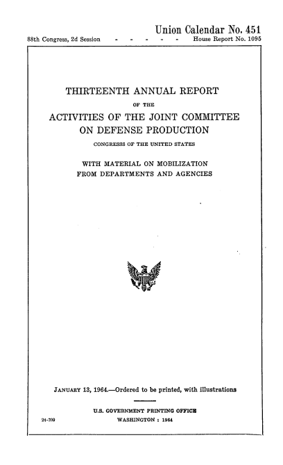 handle is hein.usccsset/usconset22093 and id is 1 raw text is: 



88th Congress, 2d Session


Union Calendar No. 451
-    -   House Report No. 1095


    THIRTEENTH ANNUAL REPORT

                   OF THE

ACTIVITIES OF THE JOINT COMMITTEE

       ON DEFENSE PRODUCTION

          CONGRESSS OF THE UNITED STATES


        WITH MATERIAL ON MOBILIZATION
      FROM DEPARTMENTS AND AGENCIES





























 JANUARY 13, 1964.-Ordered to be printed, with illustrations


U.S. GOVERNMENT PRINTING OFFICU
     WASHINGTON : 1964


24-709


