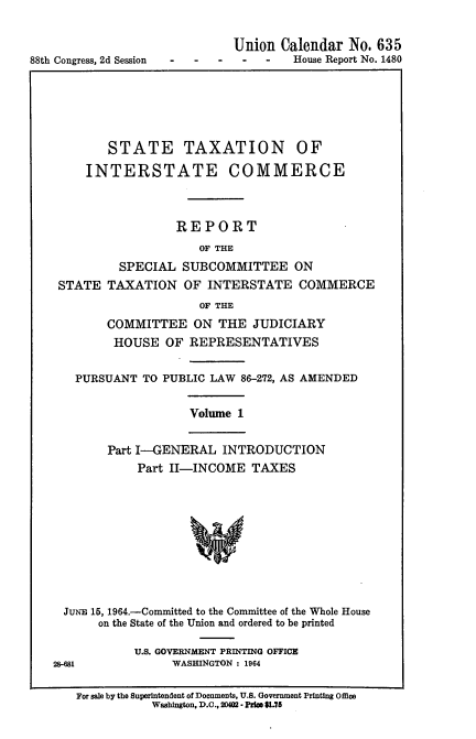 handle is hein.usccsset/usconset22094 and id is 1 raw text is: 


88th Congress, 2d Session


Union Calendar No. 635
     -   House Report No. 1480


       STATE TAXATION OF
    INTERSTATE COMMERCE



                 REPORT
                    OF THE
         SPECIAL SUBCOMMITTEE ON
STATE TAXATION OF INTERSTATE COMMERCE
                    OF THE
       COMMITTEE ON THE JUDICIARY
       HOUSE OF REPRESENTATIVES

  PURSUANT TO PUBLIC LAW 86-272, AS AMENDED


Volume 1


Part I-GENERAL INTRODUCTION
    Part II-INCOME TAXES




            *f


  JuNE 15, 1964.-Committed to the Committee of the Whole House
      on the State of the Union and ordered to be printed

            U.S. GOVERNMENT PRINTING OFFICE
28-681           WASHINGTON : 1964

   For sale by the Superintendent of Documents, U.S. Government Printing Office
              Washington, D.C., 20402 - Pfle $1.75



