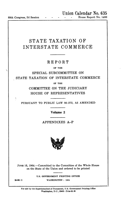 handle is hein.usccsset/usconset22095 and id is 1 raw text is: 




88th Congress, 2d Session


Union Calendar No. 635
-    -   House Report No. 1480


       STATE TAXATION OF

    INTERSTATE COMMERCE




                 REPORT
                     OF THE

         SPECIAL SUBCOMMITTEE ON
STATE TAXATION OF INTERSTATE COMMERCE
                     OF THE

       COMMITTEE ON THE JUDICIARY
       HOUSE OF REPRESENTATIVES


   PURSUANT TO PUBLIC LAW 86-272, AS AMENDED


Volume 2


APPENDIXES A-P


JUNE 15, 1964.-Committed to the Committee of the Whole House
       on the State of the Union and ordered to be printed

            U.S. GOVERNMENT PRINTING OFFICE
2&-81 0          WASHINGTON : 1964


   For sale by the Superintendent of Documents, U.S. Government Printing Office
              Washington, D.C., 20402 - Price $1.50


