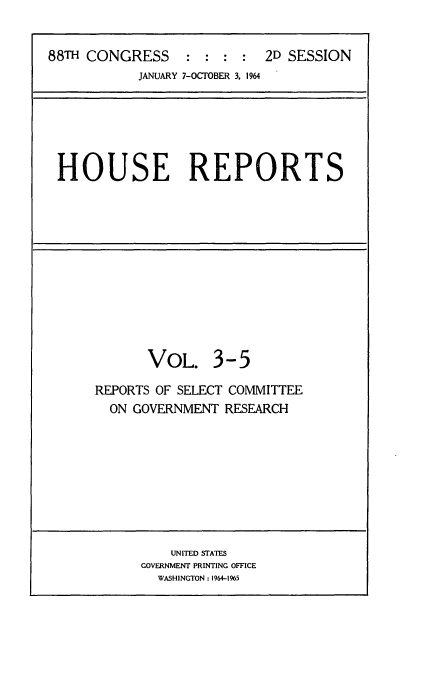 handle is hein.usccsset/usconset22096 and id is 1 raw text is: 


88TH CONGRESS               2D SESSION
            JANUARY 7-OCTOBER 3. 1964


HOUSE REPORTS


       VOL. 3-5

REPORTS OF SELECT COMMITTEE
  ON GOVERNMENT RESEARCH


    UNITED STATES
GOVERNMENT PRINTING OFFICE
  WASHINGTON : 1964-1965


