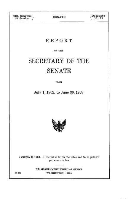 handle is hein.usccsset/usconset22099 and id is 1 raw text is: 



88th Congress        SENATE               DOCUMENT
2d Sesmon                                  No.ATE







                 REPORT


                      OF THE



        SECRETARY OF THE


       SENATE


           FROM


July 1, 1962, to June 30, 1963


JANUARY 8, 1964.-Ordered to lie on the table and to be printed
                pursuant to law


         U.S. GOVERNMENT PRINTING OFFICE


22-872


WASHINGTON : 1964


