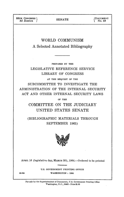 handle is hein.usccsset/usconset22100 and id is 1 raw text is: 



88TH CONGRESS                             fDoOCUMENT
  2d Session I        SENATE                 No. 69





              WORLD COMMUNISM

         A Selected Annotated Bibliography




                   PREPARED BY THE
        LEGISLATIVE REFERENCE SERVICE
              LIBRARY OF CONGRESS
                 AT THE REQUEST OF THE
      SUBCOMMITTEE TO INVESTIGATE THE
  ADMINISTRATION OF THE INTERNAL SECURITY
  ACT AND OTHER INTERNAL SECURITY LAWS
                       OF THE
       COMMITTEE ON THE JUDICIARY
           UNITED STATES SENATE

      (BIBLIOGRAPHIC MATERIALS THROUGH
                 SEPTEMBER 1963)









   APRIL 16 (legislative day, MARCH 30), 1964.-Ordered to be printed


            U.S. GOVERNMENT PRINTING OFFICE
98-864           WASHINGTON : 1964


For sale by the Superintendent of Documents, U.S. Government Printing Office
           Washington, D.C., 20402 - Price $1.00


