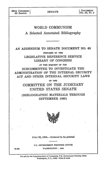 handle is hein.usccsset/usconset22101 and id is 1 raw text is: 

88TH CONGRESS       SENATE               o DOCUMENT
  2d Session         SANo. 69, Pt. 2



             WORLD COMMUNISM
        A Selected Annotated Bibliography




  AN ADDENDUM TO SENATE DOCUMENT NO. 69
                  PREPARED BY THE
       LEGISLATIVE REFERENCE SERVICE
             LIBRARY OF CONGRESS
                AT THE REQUEST OF THE
      SUBCOMMITTEE TO INVESTIGATE THE
  ADMINISTRATION OF THE INTERNAL SECURITY
  ACT AND OTHER INTERNAL SECURITY LAWS
                     OF THE
      COMMITTEE ON THE JUDICIARY
          UNITED STATES SENATE

      (BIBLIOGRAPHIC MATERIALS THROUGH
                SEPTEMBER 1963)











            JULY 23, 1964.-Ordered to be printed

            U.S. GOVERNMENT PRINTING OFFICE
  98-864          WASHINGTON : 1964

     For sale by the Superintendent of Documents, U.S. Government Printing Office
              Washington, D.C., 20402 - Price 20 cents


