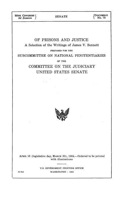 handle is hein.usccsset/usconset22102 and id is 1 raw text is: 



88TH CONGRESS          SENATE               JDoCUMENT
  2d Session           S                      No. 70






           OF PRISONS AND JUSTICE
     A Selection of the Writings of James V. Bennett

                    PREPARED FOR THE

  SUBCOMMITTEE ON NATIONAL PENITENTIARIES

                        OF THE

        COMMITTEE ON THE JUDICIARY

            UNITED STATES SENATE




























  APRIL 16 (legislative day, MARCH 30), 1964.-Ordered to be printed
                    with illustrations


              U.S. GOVERNMENT PRINTING OFFICE
  32-615            WASHINGTON : 1964


