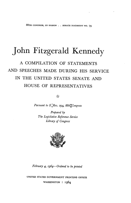 handle is hein.usccsset/usconset22103 and id is 1 raw text is: 





88TH CONGRESS, 2D SESSION . . SENATE DOCUMENT NO. 79


  John Fitzgerald Kennedy


      A COMPILATION OF STATEMENTS

AND SPEECHES MADE DURING HIS SERVICE

    IN THE UNITED STATES SENATE AND

        HOUSE OF REPRESENTATIVES




             Pursuant to S.Res. 291, 88th]Congress

                     Prepared by
               The Legislative Reference Service
                   Library of Congress


   February 4, 1964-Ordered to be printed


UNITED STATES GOVERNMENT PRINTING OFFICE
        WASHINGTON : 1964


