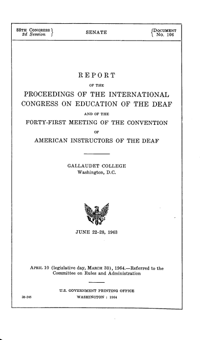 handle is hein.usccsset/usconset22105 and id is 1 raw text is: 




88TH CONGRESS        SENATE               DOCUMENT
  2d Sessionj                             No. 106







                   REPORT

                      OF THE

  PROCEEDINGS OF THE INTERNATIONAL

  CONGRESS ON EDUCATION OF THE DEAF

                     AND OF THE
   FORTY-FIRST MEETING OF THE CONVENTION

                        OF
     AMERICAN INSTRUCTORS OF THE DEAF




                GALLAUDET COLLEGE
                   Washington, D.C.











                   JUNE 22-28, 1963






    APRIL 10 (legislative day, MARCH 30), 1964.-Referred to the
           Committee on Rules and Administration


             U.S. GOVERNMENT PRINTING OFFICE
  38-546          WASHINGTON : 1964


