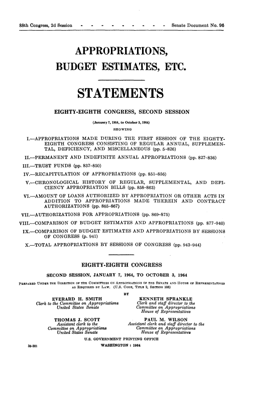 handle is hein.usccsset/usconset22106 and id is 1 raw text is: 



88th Congress, 2d Session  .....-Senate Document No. 96




                   APPROPRIATIONS,


             BUDGET ESTIMATES, ETC.




                    STATEMENTS


            EIGHTY-EIGHTH CONGRESS, SECOND SESSION

                         (January 7, 1964, to October 3, 1964)
                                SHOWING

   I.-APPROPRIATIONS MADE DURING THE FIRST SESSION OF THE EIGHTY-
         EIGHTH CONGRESS CONSISTING OF REGULAR ANNUAL, SUPPLEMEN-
         TAL, DEFICIENCY, AND MISCELLANEOUS (pp. 5-826)
  II.-PERMANENT AND INDEFINITE ANNUAL APPROPRIATIONS (pp. 827-836)
  III.-TRUST FUNDS (pp. 837-850)
  IV.-RECAPITULATION OF APPROPRIATIONS (pp. 851-856)
  V.-CHRONOLOGICAL HISTORY OF REGULAR, SUPPLEMENTAL, AND DEFI-
         CIENCY APPROPRIATION BILLS (pp. 858-863)
  VI.-AMOUNT OF LOANS AUTHORIZED BY APPROPRIATION OR OTHER ACTS IN
         ADDITION TO APPROPRIATIONS MADE THEREIN AND CONTRACT
         AUTHORIZATIONS (pp. 865-867)
 VII.AUTHORIZATIONS FOR APPROPRIATIONS (pp. 869-875)
 VIII.-COMPARISON OF BUDGET ESTIMATES AND APPROPRIATIONS (pp. 877-940)
 IX.-COMPARISON OF BUDGET ESTIMATES AND APPROPRIATIONS BY SESSIONS
         OF CONGRESS (p. 941)
  X.-TOTAL APPROPRIATIONS BY SESSIONS OF CONGRESS (pp. 943-944)



                     EIGHTY-EIGHTH CONGRESS

         SECOND SESSION, JANUARY 7, 1964, TO OCTOBER 3, 1964
PREPARED UNDER THE DIRECTION OF TME COMMITEES ON APPROPRIATIONS OF THE SENATE AND HOUSE OF REPRESENTATIVES
                  AS REQUIRED BY LA W. (U.S. CODE, TITLE 2, SECTION 105)
                                    BY
           EVERARD H. SMITH              KENNETH SPRANKLE
      Clerk to the Committee on Appropriations  Clerk and staff director to the
             United States Senate       Committee on Appropriations
                                          House of Representatives

            THOMAS J. SCOTT                PAUL M. WILSON
            Assistant clerk to the   Assistant clerk and staff director to the
          Committee on Appropriations   Committee on Appropriations
             United States Senate        House of Representatives
                      U.S. GOVERNMENT PRINTING OFFICE
   38-301                   WASHINGTON : 1964


