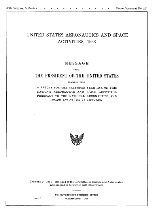 handle is hein.usccsset/usconset22108 and id is 1 raw text is: 


88th Congress, 2d Session                                    House Document No. 207


UNITED STATES AERONAUTICS AND SPACE

                  ACTIVITIES, 1963






                     MESSAGE

                          FROM

     THE PRESIDENT OF, THE UNITED STATES


TRANSMITTING


A REPORT FOR THE CALENDAR
NATION'S AERONAUTICS AND
PURSUANT TO THE NATIONAL
        SPACE ACT OF 1958, AS


YEAR 1963, ON THIS
SPACE ACTIVITIES,
AERONAUTICS AND
AMENDED


JANUARY 27, 1964.-Referred to the Committee on Science and Astronautics
           and ordered to be printed with illustrations


              U.S. GOVERNMENT PRINTING OFFICE
  27-856 0          WASHINGTON : 1964


88th Congress, 2d Session


House Document No. 207


%W


