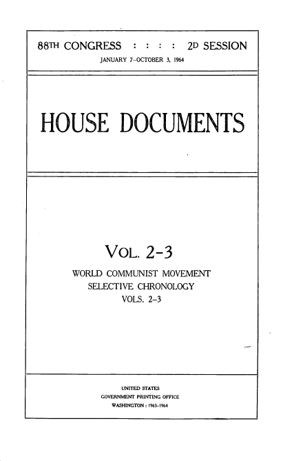 handle is hein.usccsset/usconset22109 and id is 1 raw text is: 



88TH CONGRESS     : :  : :  2D SESSION
            JANUARY 7-OCTOBER 3, 1964


HOUSE DOCUMENTS


      VOL. 2-3

WORLD COMMUNIST MOVEMENT
   SELECTIVE CHRONOLOGY
         VOLS. 2-3


    UNITED STATES
GOVERNMENT PRINTING OFFICE
  WASHINGTON: 1963-1964


