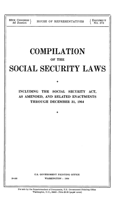 handle is hein.usccsset/usconset22111 and id is 1 raw text is: 




88TH CONGRESS HOUSE OF REPRESENTATIVES   DOCUMENT
  2d Session f                          I No. 373


          COMPILATION

                     OF THE


SOCIAL SECURITY LAWS


                       +


39-566


INCLUDING THE SOCIAL SECURITY ACT,
AS AMENDED, AND RELATED ENACTMENTS
      THROUGH DECEMBER 31, 1964


                   +




















        U.S. GOVERNMENT PRINTING OFFICE
             WASHINGTON : 1964


For sale by the Superintendent of Documents, U.S. Government Printing Office
       Washington, D.C., 20402 - Price $2.00 (paper cover)


