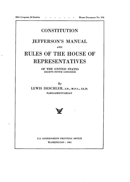 handle is hein.usccsset/usconset22112 and id is 1 raw text is: 




88th Congress, 2d Session- ---- .  . . .  House Document No. 374




            CONSTITUTION


        JEFFERSON'S MANUAL

                    AND

    RULES OF THE HOUSE OF


REPRESENTATIVES

     OF THE UNITED STATES
     EIGHTY-NINTH CONGRESS



             By
LEWIS DESCHLER, J.D., M.P.L., LL.D.
       PARLIAMENTARIAN


U.S. GOVERNMENT PRINTING OFFICE
     WASHINGTON : 1965


