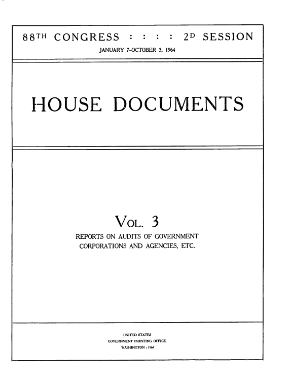 handle is hein.usccsset/usconset22113 and id is 1 raw text is: 



88TH  CONGRESS        :  :  : :  2D SESSION
                JANUARY 7-OCTOBER 3, 1964


HOUSE DOCUMENTS


VOL.


REPORTS ON AUDITS OF GOVERNMENT
CORPORATIONS AND AGENCIES, ETC.


   UNITED STATES
GOVERNMENT PRINTING OFFICE
   WASHINGTON : 1964


