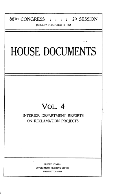 handle is hein.usccsset/usconset22114 and id is 1 raw text is: 


88TH CONGRESS     : : : : 2D SESSION
           JANUARY 7-OCTOBER 3, 1964






 HOUSE DOCUMENTS


VOL.


INTERIOR DEPARTMENT REPORTS
  ON RECLAMATION PROJECTS


    UNITED STATES
GOVERNMENT PRINTING OFFICE
   WASHINGTON: 1964


