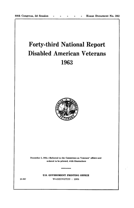 handle is hein.usccsset/usconset22118 and id is 1 raw text is: 




88th Congress, 2d Session - -  -          House Document No. 282


Forty-third National Report


Disabled American Veterans


                   1963


December 2, 1963.-Referred to the Committee on Veterans' Affairs and
          ordered to be printed, with illustrations


U.S. GOVERNMENT PRINTING OFFICE
      WASHINGTON : 1964


25-887


