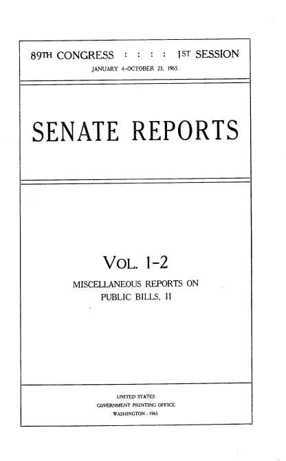 handle is hein.usccsset/usconset22121 and id is 1 raw text is: 




89TH CONGRESS     : :  : :  I ST SESSION
           JANUARY 4-OCTOBER 23, 1965


SENATE REPORTS


      VOL. 1-2

MISCELLANEOUS REPORTS ON
     PUBLIC BILLS, II


    UNITED STATES
GOVERNMENT PRINTING OFFICE
   WASHINGTON: 1965


