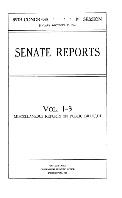 handle is hein.usccsset/usconset22122 and id is 1 raw text is: 



89TH CONGRESS : : : : IsT SESSION
            JANUARY 4-OCTOBER 23, 1965


SENATE REPORTS


             VOL.
MISCELLANEOUS REPORTS


1-3
ON PUBLIC BILLSlII


    UNITED STATES
GOVERNMENT PRINTING OFFICE
   WASHINGTON : 1965


