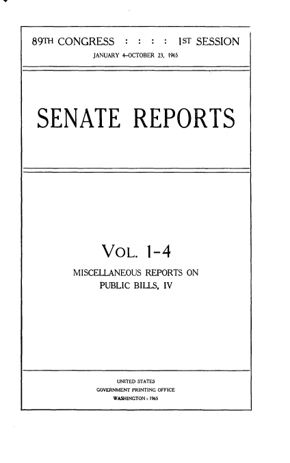 handle is hein.usccsset/usconset22123 and id is 1 raw text is: 


89TH CONGRESS : : : : 1sT SESSION
           JANUARY 4-OCTOBER 23, 1965


SENATE REPORTS


VOL.


1-4


MISCELLANEOUS REPORTS ON
     PUBLIC BILLS, IV


    UNITED STATES
GOVERNMENT PRINTING OFFICE
   WASHINGTON: 1%5


