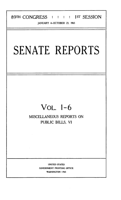 handle is hein.usccsset/usconset22125 and id is 1 raw text is: 


89TH CONGRESS : : : : IST SESSION
           JANUARY 4-OCTOBER 23, 1965


SENATE REPORTS


VOL. 1- 6


MISCELLANEOUS REPORTS ON
     PUBLIC BILLS, VI


    UNITED STATES
GOVERNMENT PRINTING OFFICE
   WASHINGTON: 1%5


