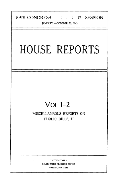 handle is hein.usccsset/usconset22128 and id is 1 raw text is: 


89TH CONGRESS     : :  : :  1sT SESSION
           JANUARY 4-OCTOBER 23, 1965


HOUSE REPORTS


      VOL.1-2

MISCELLANEOUS REPORTS ON
     PUBLIC BILLS, II


    UNITED STATES
GOVERNMENT PRINTING OFFICE
   WASHINGTON: 1%5


