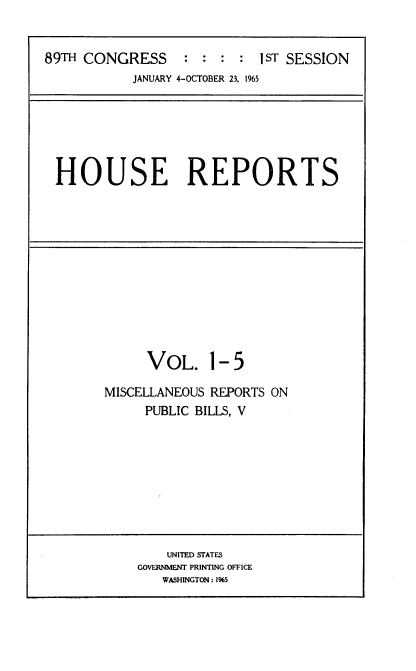 handle is hein.usccsset/usconset22131 and id is 1 raw text is: 


89TH CONGRESS : : : : 1sT SESSION
           JANUARY 4-OCTOBER 23. 1965


HOUSE REPORTS


     VOL. 1- 5

MISCELLANEOUS REPORTS ON
     PUBLIC BILLS, V


    UNITED STATES
GOVERNMENT PRINTING OFFICE
   WASHINGTON: 1%5


