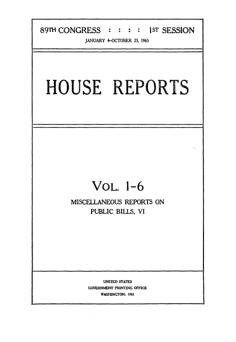 handle is hein.usccsset/usconset22132 and id is 1 raw text is: 


89TH CONGRESS : : : : 1ST SESSION
           JANUARY 4-OCTOBER 23, 1965






  HOUSE REPORTS












             VOL. 1-6

        MISCELLANEOUS REPORTS ON
             PUBLIC BILLS, VI








                UNITED STATES
            GOVERNMENT PRINTING OFFICE
               WASHINGTON: 1965


