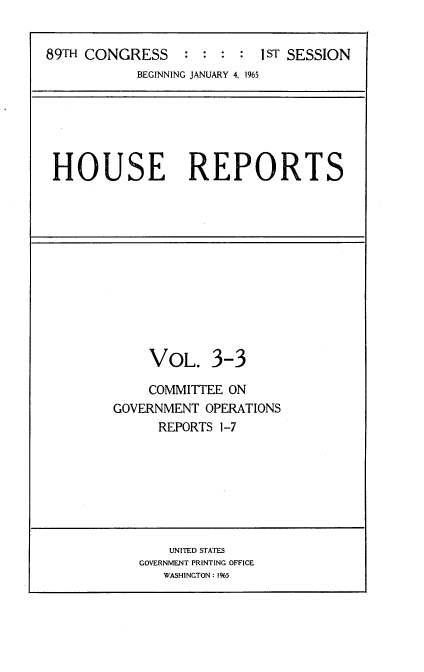 handle is hein.usccsset/usconset22135 and id is 1 raw text is: 


89TH CONGRESS : : : : 1ST SESSION
           BEGINNING JANUARY 4, 1965


HOUSE REPORTS


    VOL. 3-3

    COMMITTEE ON
GOVERNMENT  OPERATIONS
      REPORTS 1-7


    UNITED STATES
GOVERNMENT PRINTING OFFICE
   WASHINGTON: 1%5



