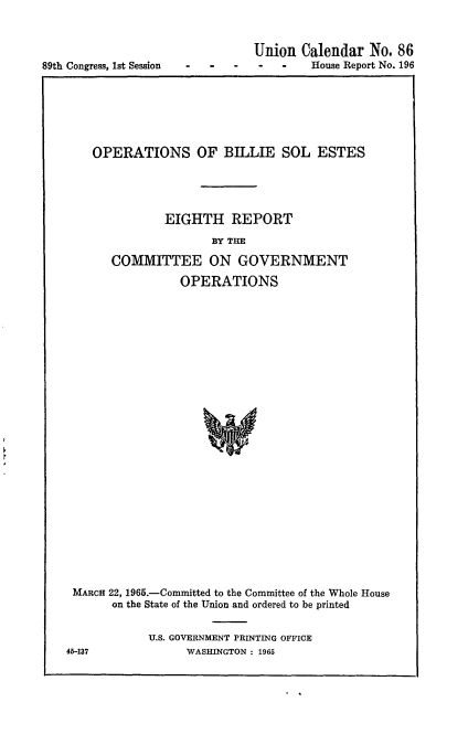 handle is hein.usccsset/usconset22136 and id is 1 raw text is: 




89th Congress, 1st Session


Union  Calendar  No. 86
-   -   House Report No. 196


   OPERATIONS OF BILLIE SOL ESTES





              EIGHTH REPORT

                     BY THE

      COMMITTEE ON GOVERNMENT

                OPERATIONS


























MARCH 22, 1965.-Committed to the Committee of the Whole House
      on the State of the Union and ordered to be printed


U.S. GOVERNMENT PRINTING OFFICE
      WASHINGTON : 1965


45-137


