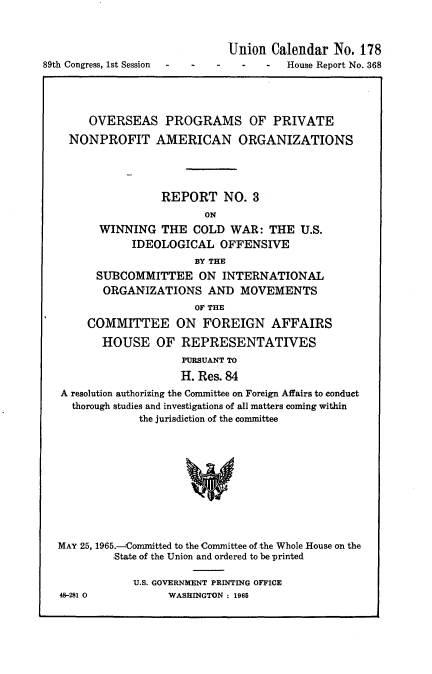 handle is hein.usccsset/usconset22138 and id is 1 raw text is: 




89th Congress, 1st Session


Union  Calendar  No. 178
  -   -  House Report No. 368


     OVERSEAS PROGRAMS OF PRIVATE

  NONPROFIT AMERICAN ORGANIZATIONS




                REPORT NO. 3
                       ON
       WINNING  THE  COLD  WAR:  THE  U.S.
            IDEOLOGICAL   OFFENSIVE
                      BY THE
      SUBCOMMITTEE ON INTERNATIONAL
      ORGANIZATIONS AND MOVEMENTS
                      OF THE
     COMMITTEE ON FOREIGN AFFAIRS

       HOUSE OF REPRESENTATIVES
                    PURSUANT TO
                    H. Res. 84
A resolution authorizing the Committee on Foreign Affairs to conduct
  thorough studies and investigations of all matters coming within
             the jurisdiction of the committee











MAY 25, 1965.-Committed to the Committee of the Whole House on the
         ,State of the Union and ordered to be printed


48-281 0


U.S. GOVERNMENT PRINTING OFFICE
      WASHINGTON : 1965


