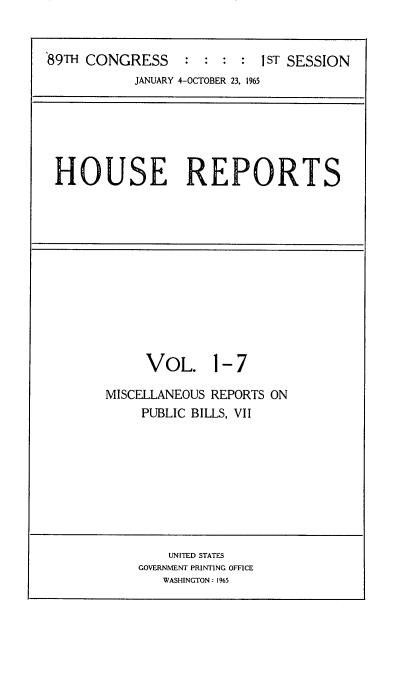 handle is hein.usccsset/usconset22139 and id is 1 raw text is: 


89TH CONGRESS     :  : : :  1ST SESSION
           JANUARY 4-OCTOBER 23. 1965


HOUSE REPORTS


     VOL. 1- 7

MISCELLANEOUS REPORTS ON
     PUBLIC BILLS, VII


    UNITED STATES
GOVERNMENT PRINTING OFFICE
   WASHINGTON : 1965


