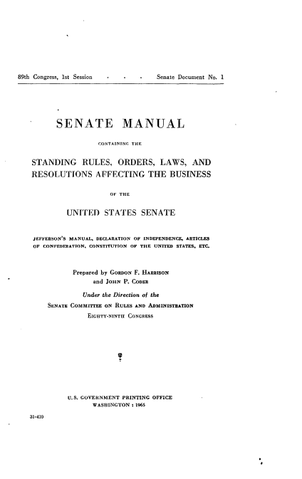 handle is hein.usccsset/usconset22144 and id is 1 raw text is: 










89th Congress, 1st Session


Senate Document No. 1


      SENATE MANUAL


                 CONTAINTNG THE


STANDING RULES, ORDERS, LAWS, AND

RESOLUTIONS AFFECTING THE BUSINESS


                    OF THE


         UNITED STATES SENATE



JEFFERSON'S MANUAL, DECLARATION OF INDEPENDENCE, ARTICLES
OF CONFEDERATION. CONSTITUTION OF THE UNITED STATES, ETC.



           Prepared by GORDON F. HARRISON
                and JOHN P. CODER

             Under the Direction of the
    SENATE COMMITTEE ON RULES AND ADMINISTRATION
              EIGHTY-NINTH CONGRESS












         U.S. GOVERNMENT PRINTING OFFICE
                WASHINGTON : 1965


31-410


