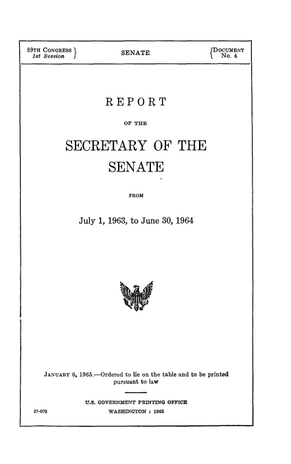 handle is hein.usccsset/usconset22145 and id is 1 raw text is: 





89TH CONGRESS         SENATE               DOCUMENT
1st  ssion No. 4






                  REPORT


                       OF THE



         SECRETARY OF THE


       SENATE



            FROM



July 1, 1963, to June 30, 1964


JANUARY 6, 1965.-Ordered to lie on the table and to be printed
                pursuant to law


          U.S. GOVERNMENT PRINTING OFFICE


WASHINGTON : 1965


37-078


