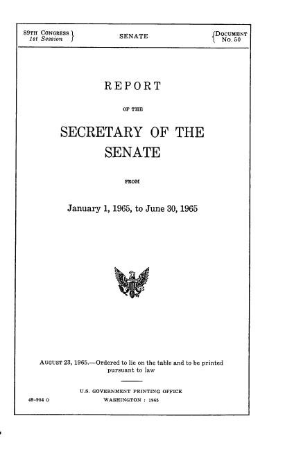 handle is hein.usccsset/usconset22147 and id is 1 raw text is: 



89TH CONGRESS         SENATE                DOCUMENT
1st Session                                   No. 50






                   REPORT


                       OF THE



         SECRETARY OF THE


         SENATE



             FROM



January 1, 1965, to June 30, 1965


AUGUST 23, 1965.-Ordered to lie on the table and to be printed
                pursuant to law


         U.S. GOVERNMENT PRINTING OFFICE


49-954 O0


WASHINGTON : 1965


