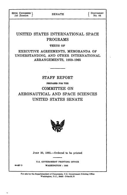 handle is hein.usccsset/usconset22148 and id is 1 raw text is: 


89TH CONGRESS I      SENATE               DOCUMENT
1st Session J        S                     No. 44


UNITED


STATES   INTERNATIONAL SPACE
       PROGRAMS


                   TEXTS OF
  EXECUTIVE   AGREEMENTS,   MEMORANDA OF
UNDERSTANDING, AND OTHER INTERNATIONAL
          ARRANGEMENTS, 1959-1965




               STAFF  REPORT
                 PREPARED FOR THE
              COMMITTEE ON
  AERONAUTICAL AND SPACE SCIENCES
         UNITED STATES SENATE















         JuIN 30, 1965.-Ordered to be printed


U.S. GOVERNMENT PRINTING OFFICE
     WASHINGTON: 1965


For sale by the Superintendent of Documents, U.S. Government Printing Office
           Washington, D.C., 20402 - Price $1.75


44-87 0


