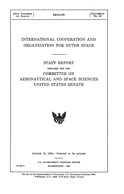 handle is hein.usccsset/usconset22149 and id is 1 raw text is: 



89TH CONGRESS          SENATE                DOCUMENT
1st Session                                   No.56


INTERNATIONAL COOPERATION AND

  ORGANIZATION FOR OUTER SPACE





              STAFF   REPORT
                PREPARED FOR THE

              COMMITTEE ON

AERONAUTICAL AND SPACE SCIENCES

        UNITED STATES SENATE






















        AUGUST 12, 1965.-Ordered to be printed


39-209 0


U.S. GOVERNMENT PRINTING OFFICE
      WASHINGTON : 1965


For sale by the Superintendent of Documents, U.S. Government Printing Office
       Washington, D.C., 20402 - Price $2.00 (Paper Covers)


