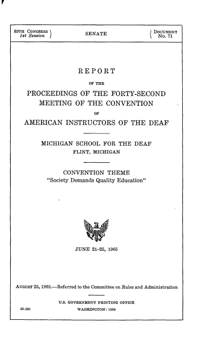 handle is hein.usccsset/usconset22150 and id is 1 raw text is: 




89TH CONGRESS        SENATE              DOCUMENT
  1st Session j                         { No. 71






                   REPORT

                      OF THE

    PROCEEDINGS OF THE FORTY-SECOND

       MEETING OF THE CONVENTION

                       OF

   AMERICAN INSTRUCTORS OF THE DEAF



        MICHIGAN  SCHOOL  FOR  THE DEAF
                 FLINT, MICHIGAN



              CONVENTION   THEME
          Society Demands Quality Education












                  JUNE 21-25, 1965


AUGUST 25, 1965.-Referred to the Committee on Rules and Administration


             U.S. GOVERNMENT PRINTING OFFICE
 55-380           WASHINGTON: 1966


