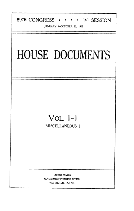 handle is hein.usccsset/usconset22152 and id is 1 raw text is: 



89TH CONGRESS : : : : 1ST SESSION
           JANUARY 4-OCTOBER 23, 1965


HOUSE DOCUMENTS


  VOL. 1-1

  MISCELLANEOUS I












    UNITED STATES
GOVERNMENT PRINTING OFFICE
  WASHINGTON: 1964-1%5


