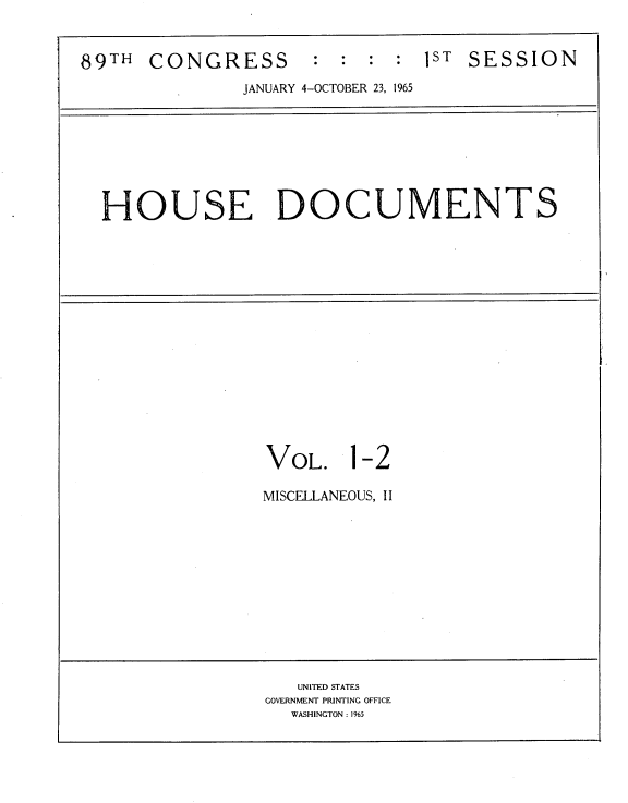 handle is hein.usccsset/usconset22153 and id is 1 raw text is: 


89TH  CONGRESS : : : : 1ST SESSION
               JANUARY 4-OCTOBER 23, 1965








  HOUSE DOCUMENTS
















                 VOL. 1-2

                 MISCELLANEOUS, II












                    UNITED STATES
                 GOVERNMENT PRINTING OFFICE
                   WASHINGTON: 1965


