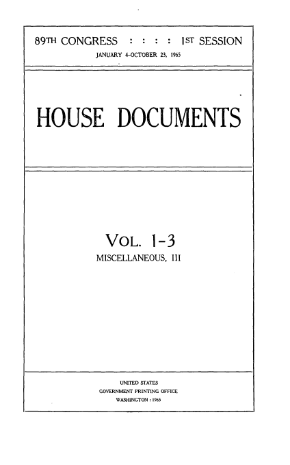 handle is hein.usccsset/usconset22154 and id is 1 raw text is: 



89TH CONGRESS     :  : : :  1sT SESSION
            JANUARY 4-OCTOBER 23, 1965


HOUSE DOCUMENTS


  VOL. 1-3

MISCELLANEOUS, III


    UNITED STATES
GOVERNMENT PRINTING OFFICE
   WASHINGTON : 1965


