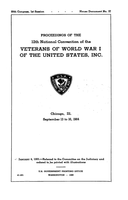 handle is hein.usccsset/usconset22156 and id is 1 raw text is: 



89th Congress, let Session           House Document No. 37


             PROCEEDINGS OF THE

        12th National  Convention  of the

  VETERANS OF WORLD WAR I

  OF   THE UNITED STATES, INC.


















                   Chicago, Ill.

              September 13 to 16, 1964












 JANUARY 4, 196.-Referred to the Committee on the Judiciary and
           ordered to be printed with illustrations


           U.S. GOVERNMENT PRINTING OFFICE
41-251           WASHINGTON : 1965


89th Congress, lot Session


House Document No. 37


