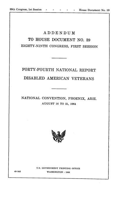 handle is hein.usccsset/usconset22158 and id is 1 raw text is: 
89th Congress, 1st Session - - - -


              ADDENDUM

      TO  HOUSE  DOCUMENT NO. 39

   EIGHTY-NINTH CONGRESS, FIRST SESSION






   FORTY-FOURTH NATIONAL REPORT

   DISABLED AMERICAN VETERANS




   NATIONAL  CONVENTION, PHOENIX, ARIZ.
             AUGUST 16 TO 21, 1964

















          U.S. GOVERNMENT PRINTING OFFICE
48-343         WASHINGTON : 1965


- House Document No. 39


