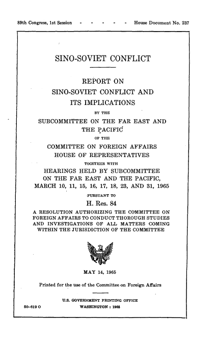 handle is hein.usccsset/usconset22165 and id is 1 raw text is: 


-  House Document No. 237


         SINO-SOVIET CONFLICT



                 REPORT   ON

        SINO-SOVIET   CONFLICT   AND

              ITS IMPLICATIONS

                     BY THE

    SUBCOMMITTEE ON THE FAR EAST AND
                 THE  PACIFId
                     OF THE

       COMMITTEE   ON FOREIGN  AFFAIRS
         HOUSE  OF REPRESENTATIVES
                  TOGETHER WITH
      HEARINGS  HELD  BY  SUBCOMMITTEE
      ON THE FAR  EAST AND  THE  PACIFIC,
   MARCH  10, 11, 15, 16, 17, 18, 23, AND 31, 1965

                   PURSUANT TO
                   H. Res. 84
   A RESOLUTION AUTHORIZING THE COMMITTEE ON
   FOREIGN AFFAIRS TO CONDUCT THOROUGH STUDIES
   AND INVESTIGATIONS OF ALL MATTERS COMING
   WITHIN THE JURISDICTION OF THE COMMITTEE







                 MAY  14, 1965

    Printed for the use of the Committee on Foreign Affairs


           U.S. GOVERNMENT PRINTING OFFICE
50-6190         WASHINGTON: 1965


89th Congress, Ist Session


