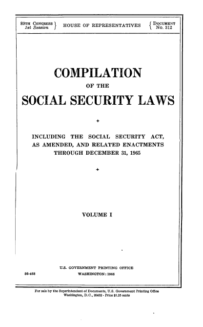 handle is hein.usccsset/usconset22167 and id is 1 raw text is: 


89TH CONGRESS HOUSE OF REPRESENTATIVES    DOCUMENT
.1st Session IfIo.o 312


         COMPILATION

                  OF THE


SOCIAL SECURITY LAWS


                     +


   INCLUDING THE  SOCIAL  SECURITY  ACT,
   AS AMENDED, AND RELATED  ENACTMENTS
         THROUGH  DECEMBER  31, 1965


                    +







                 VOLUME I


U.S. GOVERNMENT PRINTING OFFICE
     WASHINGTON: 1966


66-468


For sale by the Superintendent of Documents, U.S. Government Printing Office
        Washington, D.C., 20402- Price $125 cents


