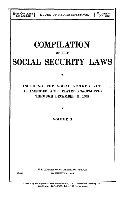 handle is hein.usccsset/usconset22168 and id is 1 raw text is: 


sT  CSONGESSI HOUSE OF REPRESENTATIVES   Do UM3ET


          COMPILATION

                     OF THE


SOCIAL SECURITY LAWS


                        +


INCLUDING  THE   SOCIAL SECURITY  ACT,
AS AMENDED,  AND RELATED  ENACTMENTS
      THROUGH  DECEMBER   31, 1965


                  +


              VOLUME  II


U.S. GOVERNMENT PRINTING OFFICE
      WASHINGTON: 1966


56-468


For sale by the Superintendent of Documents, U.S. Government Printing Office
       Washington, D.C., 20402 - Price $1.25 (paper cover)


